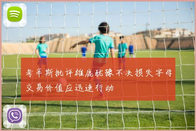考辛斯批评雄鹿犹豫不决损失字母交易价值应迅速行动