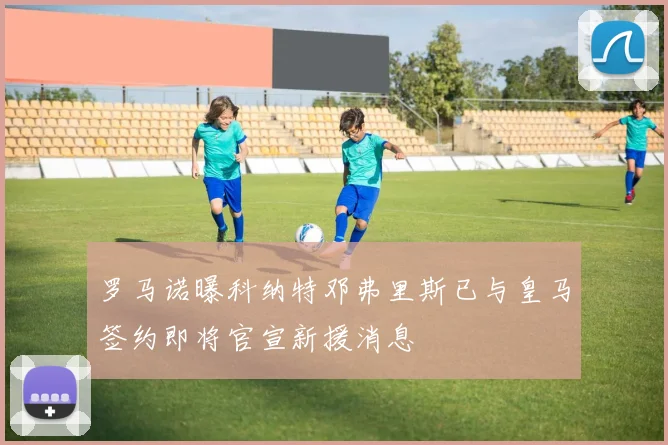 罗马诺曝科纳特邓弗里斯已与皇马签约即将官宣新援消息