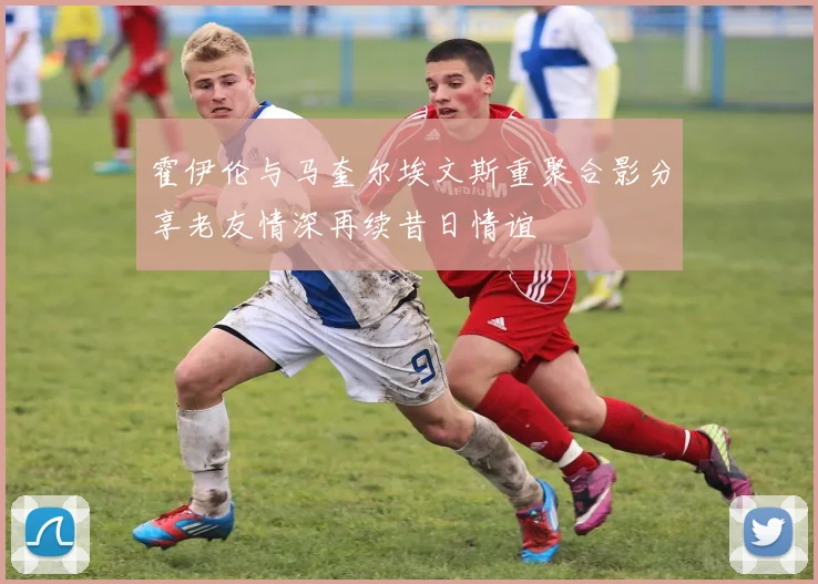 霍伊伦与马奎尔埃文斯重聚合影分享老友情深再续昔日情谊