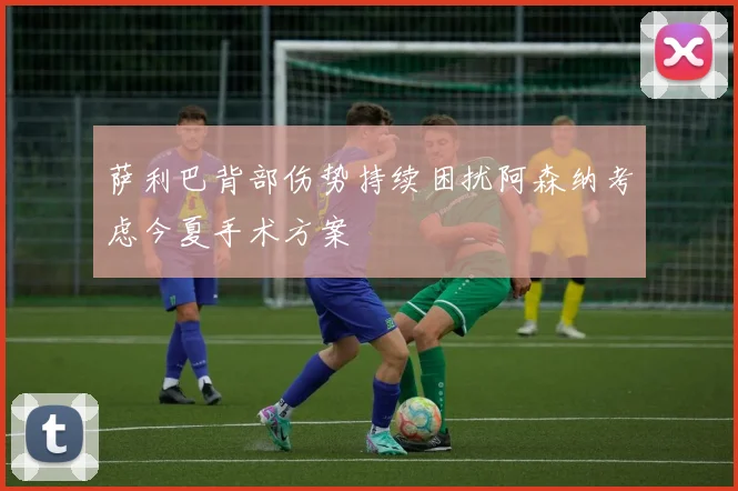 萨利巴背部伤势持续困扰阿森纳考虑今夏手术方案