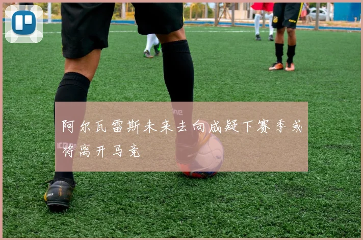 阿尔瓦雷斯未来去向成疑下赛季或将离开马竞