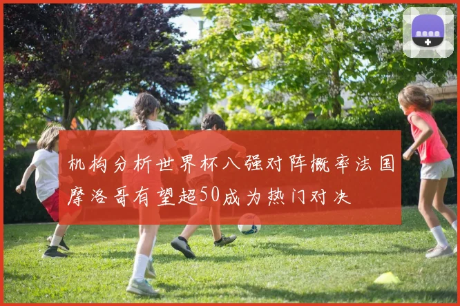 机构分析世界杯八强对阵概率法国摩洛哥有望超50成为热门对决