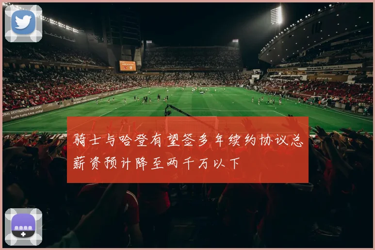 骑士与哈登有望签多年续约协议总薪资预计降至两千万以下