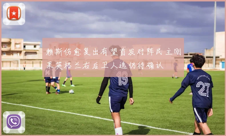 赖斯伤愈复出有望首发对阵民主刚果英格兰右后卫人选仍待确认