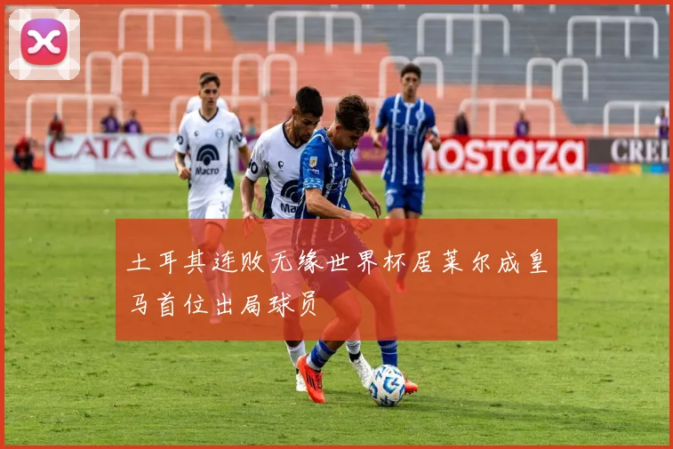 土耳其连败无缘世界杯居莱尔成皇马首位出局球员