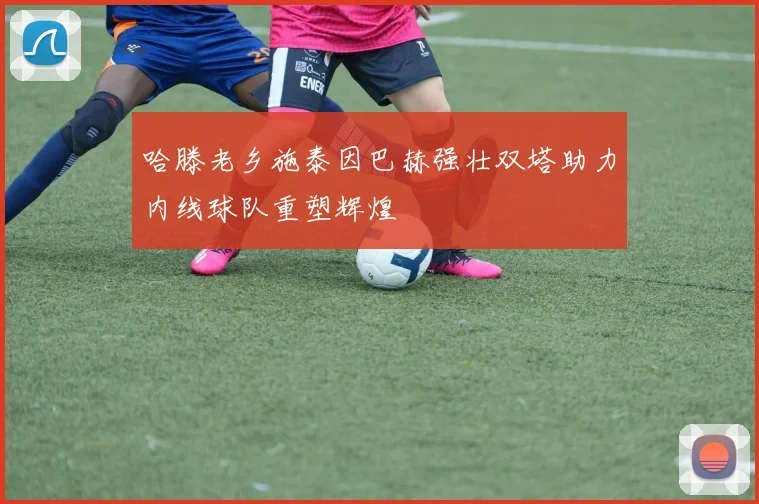 哈滕老乡施泰因巴赫强壮双塔助力内线球队重塑辉煌